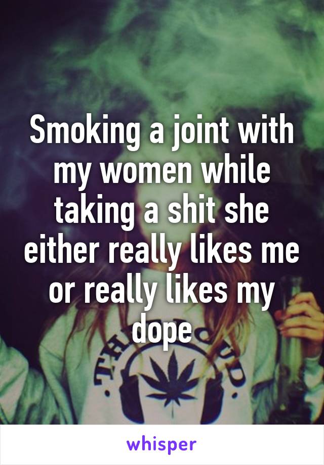 Smoking a joint with my women while taking a shit she either really likes me or really likes my dope