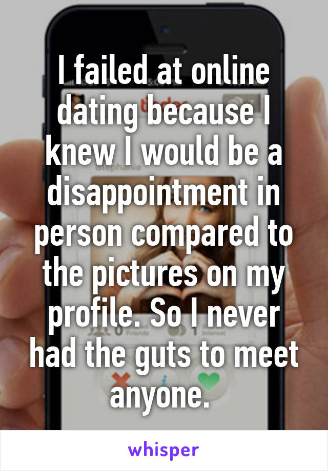 I failed at online dating because I knew I would be a disappointment in person compared to the pictures on my profile. So I never had the guts to meet anyone. 