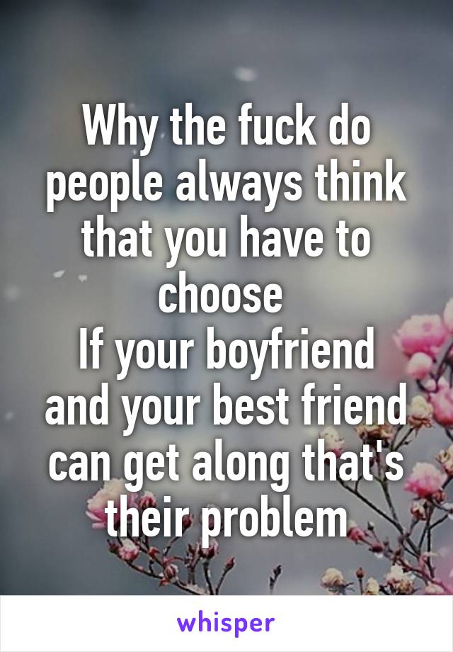 Why the fuck do people always think that you have to choose 
If your boyfriend and your best friend can get along that's their problem