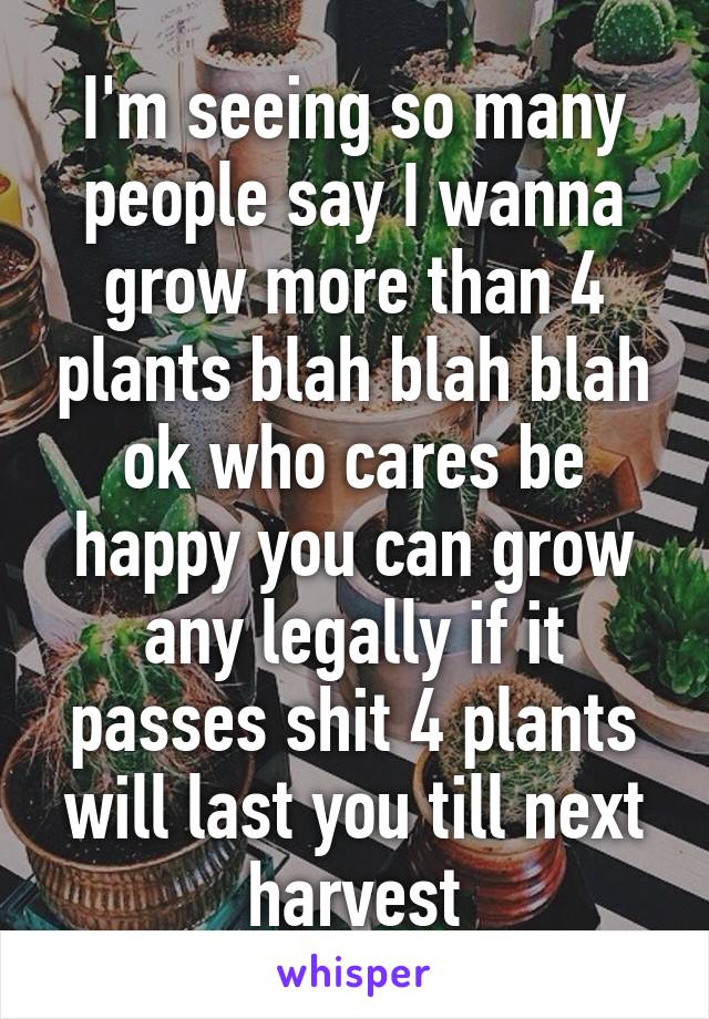 I'm seeing so many people say I wanna grow more than 4 plants blah blah blah ok who cares be happy you can grow any legally if it passes shit 4 plants will last you till next harvest