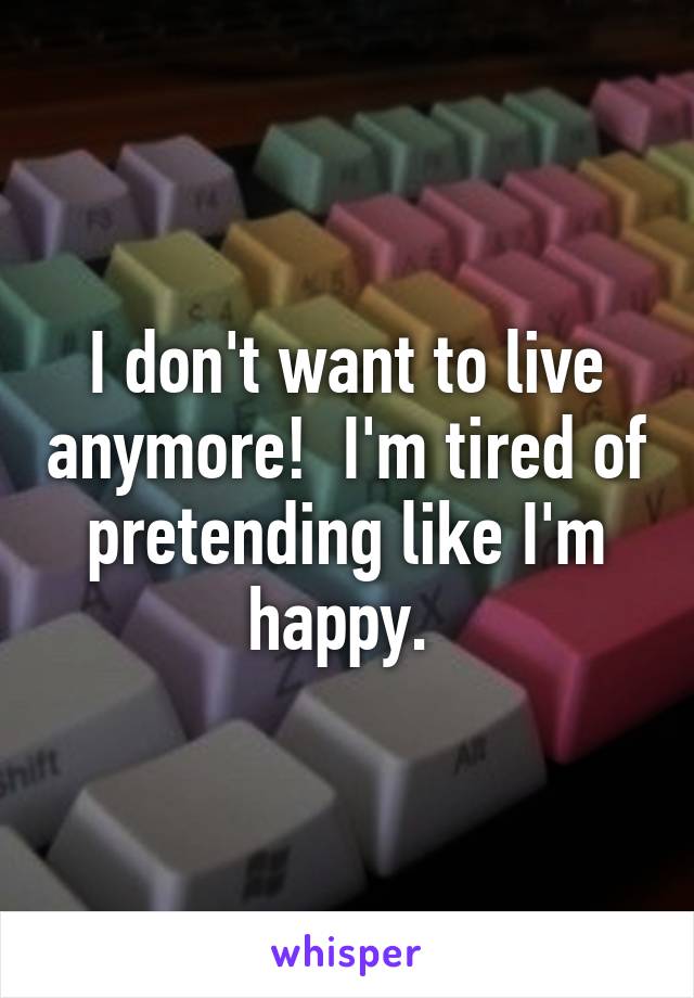 I don't want to live anymore!  I'm tired of pretending like I'm happy. 