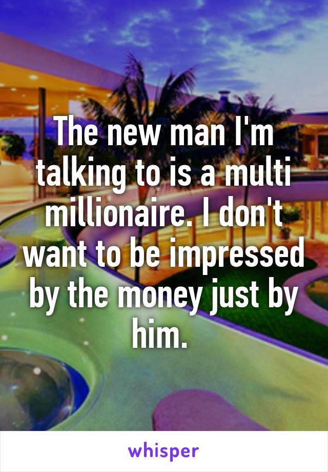 The new man I'm talking to is a multi millionaire. I don't want to be impressed by the money just by him. 