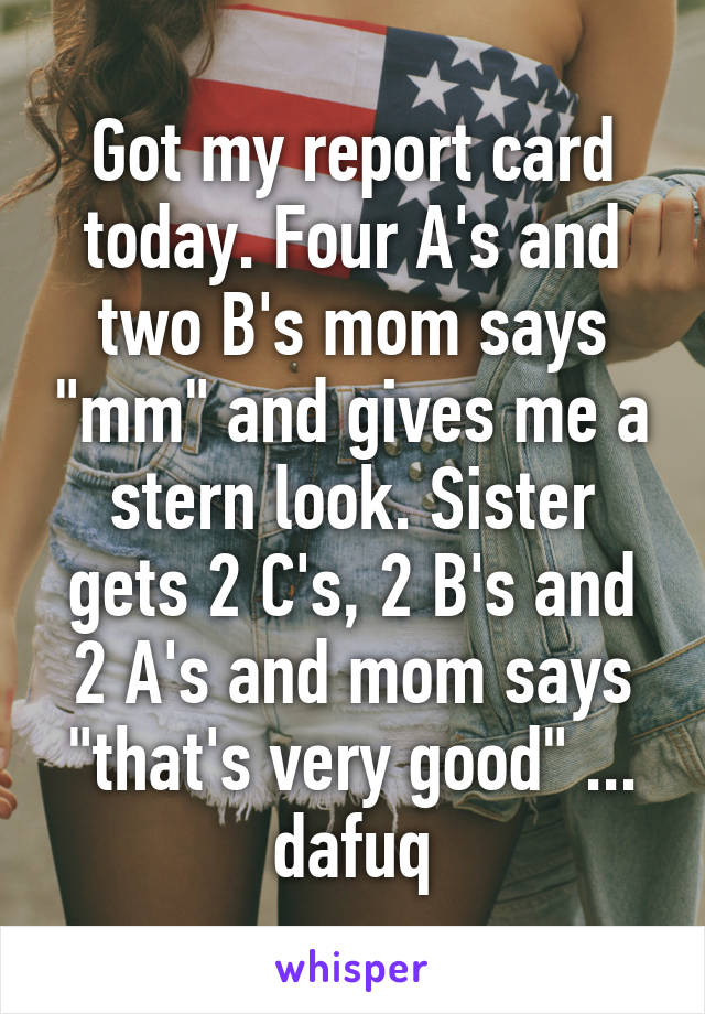 Got my report card today. Four A's and two B's mom says "mm" and gives me a stern look. Sister gets 2 C's, 2 B's and 2 A's and mom says "that's very good" ... dafuq