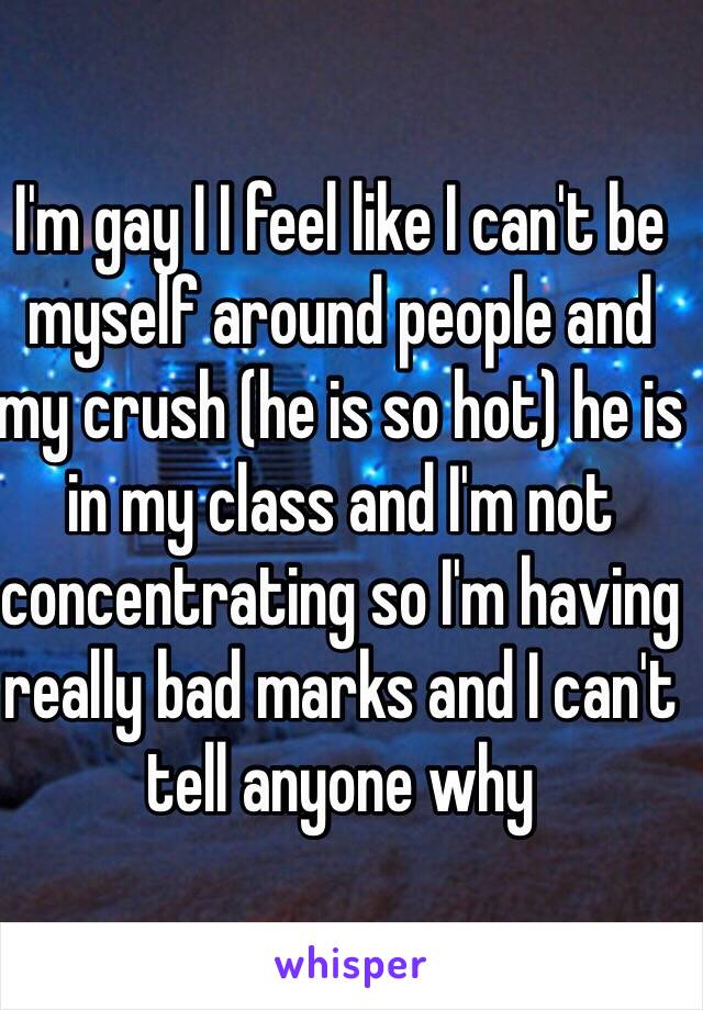 I'm gay I I feel like I can't be myself around people and my crush (he is so hot) he is in my class and I'm not concentrating so I'm having really bad marks and I can't tell anyone why 