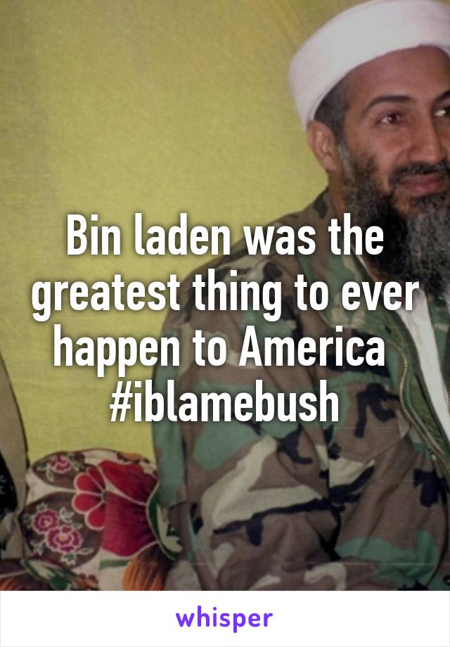 Bin laden was the greatest thing to ever happen to America 
#iblamebush