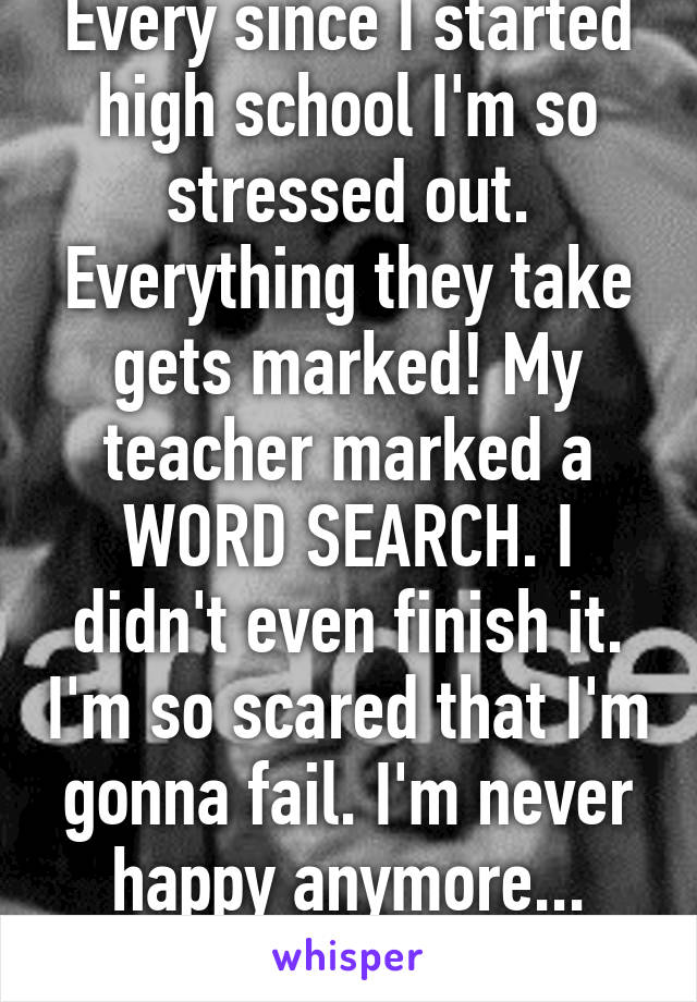 Every since I started high school I'm so stressed out. Everything they take gets marked! My teacher marked a WORD SEARCH. I didn't even finish it. I'm so scared that I'm gonna fail. I'm never happy anymore... Never