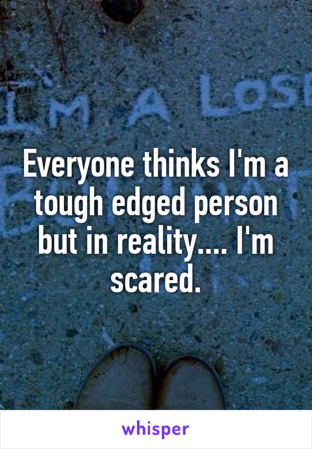 Everyone thinks I'm a tough edged person but in reality.... I'm scared.