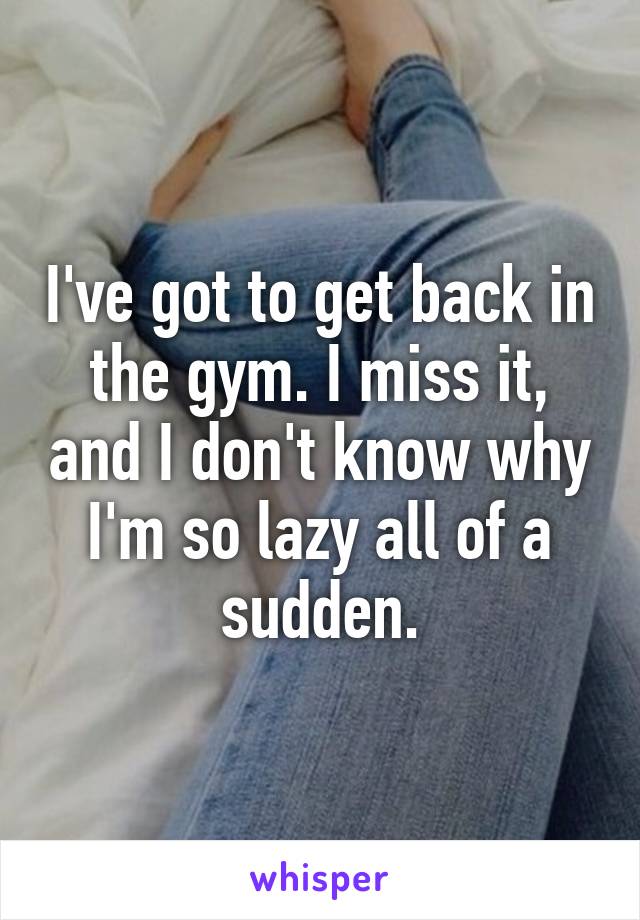 I've got to get back in the gym. I miss it, and I don't know why I'm so lazy all of a sudden.