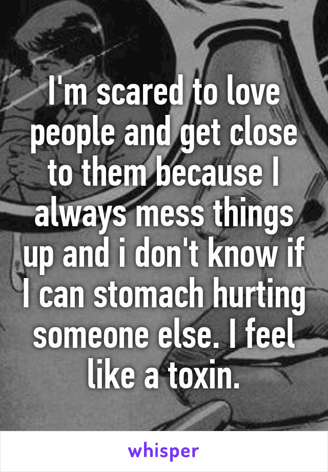 I'm scared to love people and get close to them because I always mess things up and i don't know if I can stomach hurting someone else. I feel like a toxin.