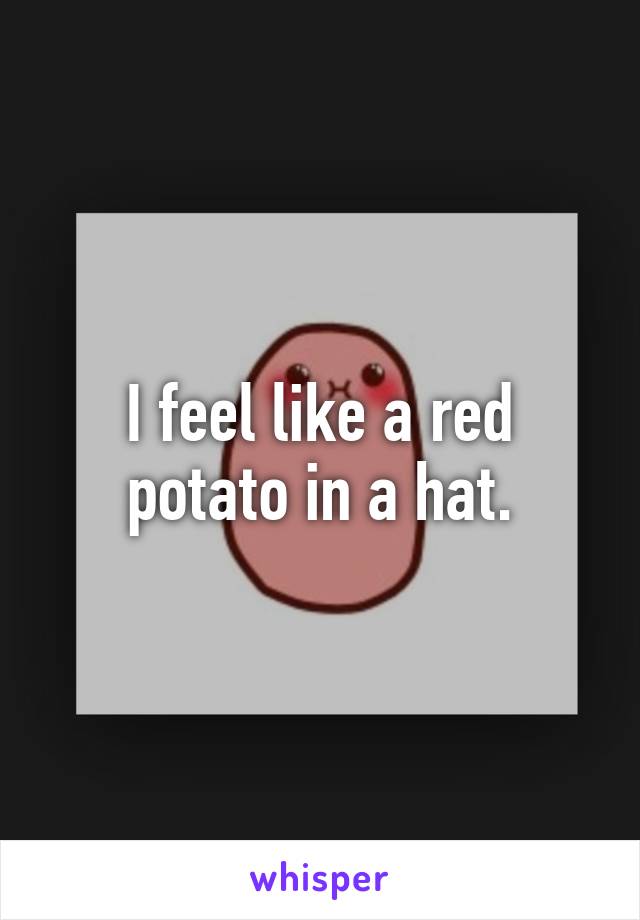 I feel like a red potato in a hat.