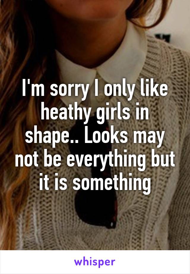 I'm sorry I only like heathy girls in shape.. Looks may not be everything but it is something