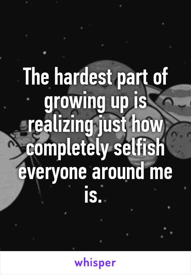 The hardest part of growing up is realizing just how completely selfish everyone around me is. 