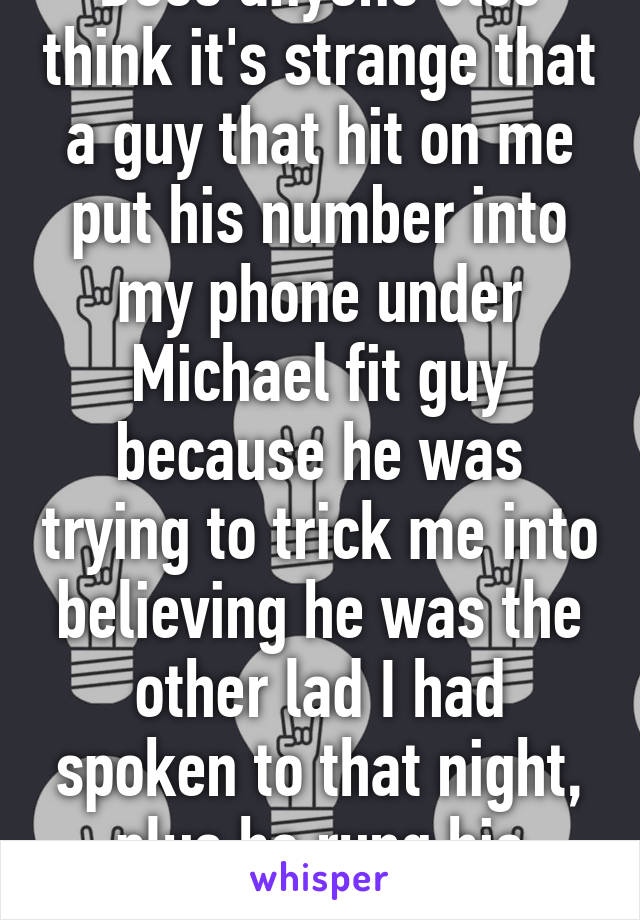 Does anyone else think it's strange that a guy that hit on me put his number into my phone under Michael fit guy because he was trying to trick me into believing he was the other lad I had spoken to that night, plus he rung his phone from mine 