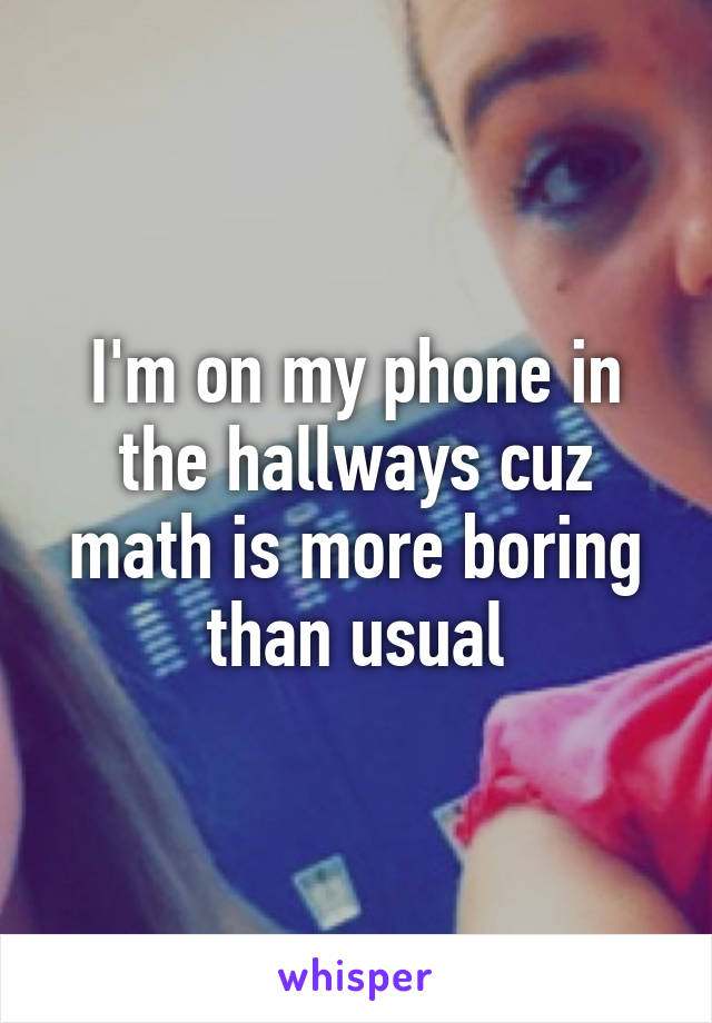 I'm on my phone in the hallways cuz math is more boring than usual