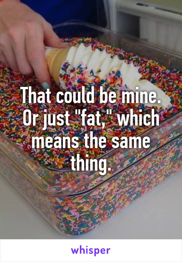 That could be mine. Or just "fat," which means the same thing.