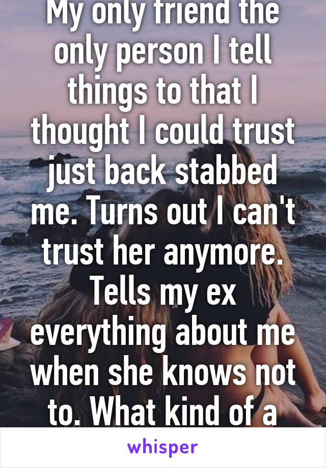 My only friend the only person I tell things to that I thought I could trust just back stabbed me. Turns out I can't trust her anymore. Tells my ex everything about me when she knows not to. What kind of a friend is that 