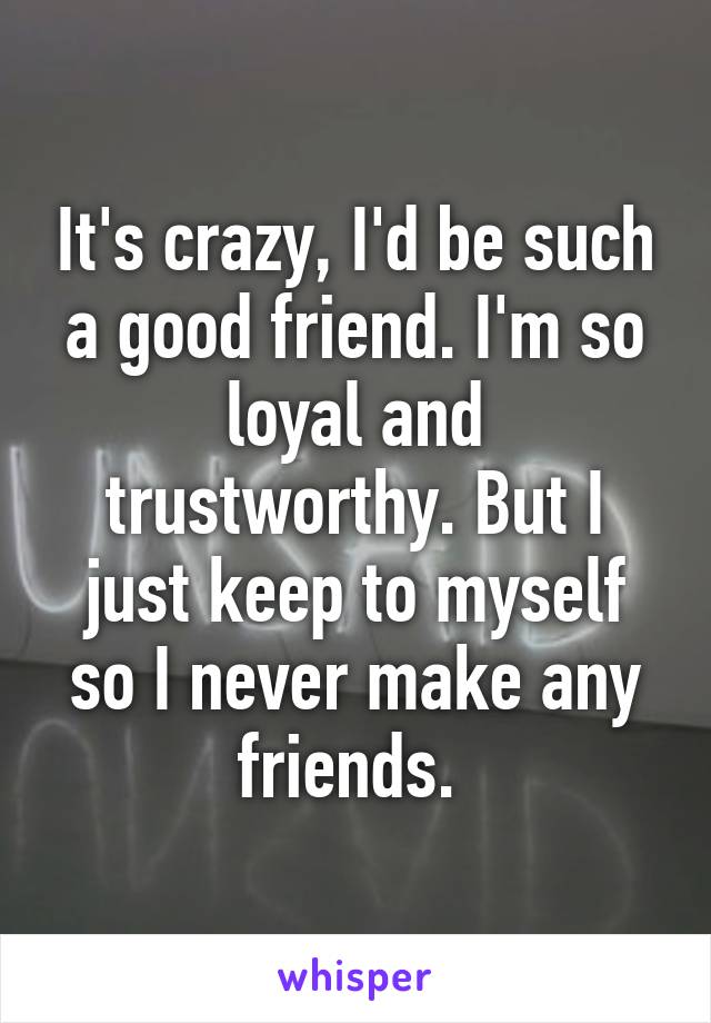 It's crazy, I'd be such a good friend. I'm so loyal and trustworthy. But I just keep to myself so I never make any friends. 