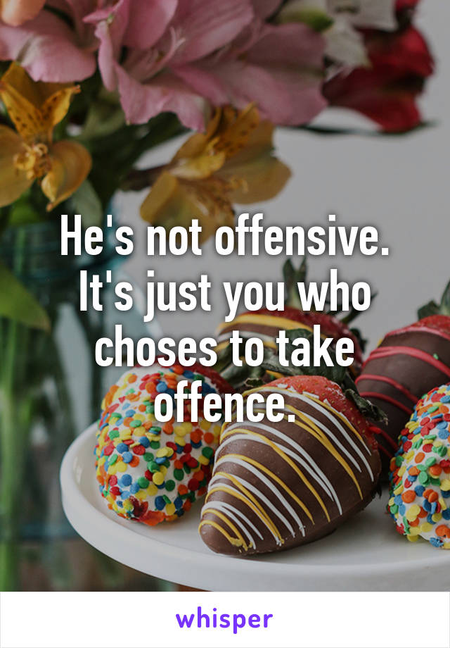 He's not offensive. It's just you who choses to take offence.