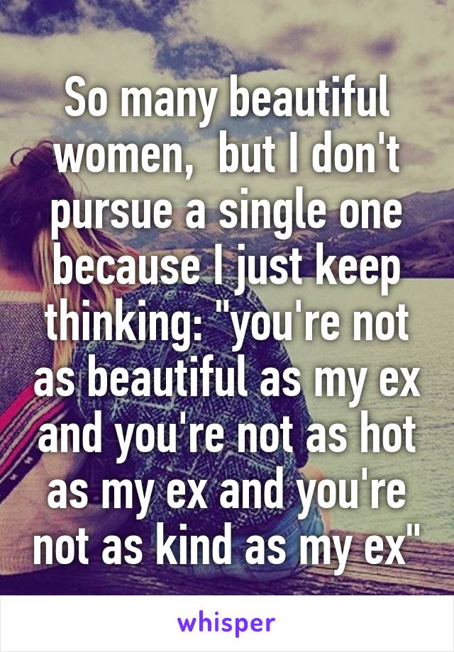 So many beautiful women,  but I don't pursue a single one because I just keep thinking: "you're not as beautiful as my ex and you're not as hot as my ex and you're not as kind as my ex"