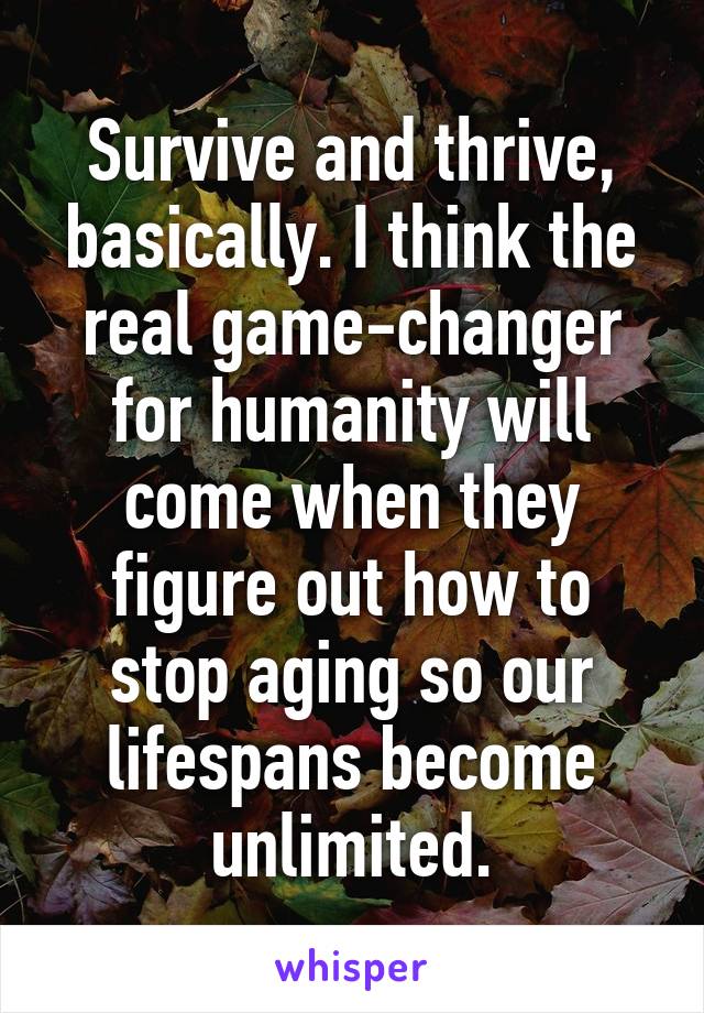 Survive and thrive, basically. I think the real game-changer for humanity will come when they figure out how to stop aging so our lifespans become unlimited.