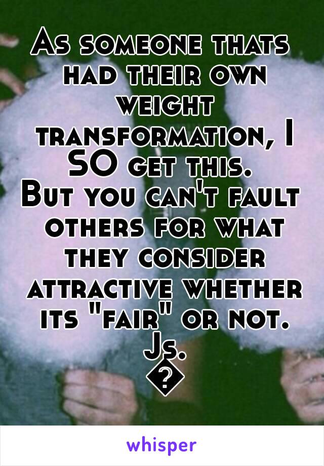 As someone thats had their own weight transformation, I SO get this. 
But you can't fault others for what they consider attractive whether its "fair" or not. Js. 😁