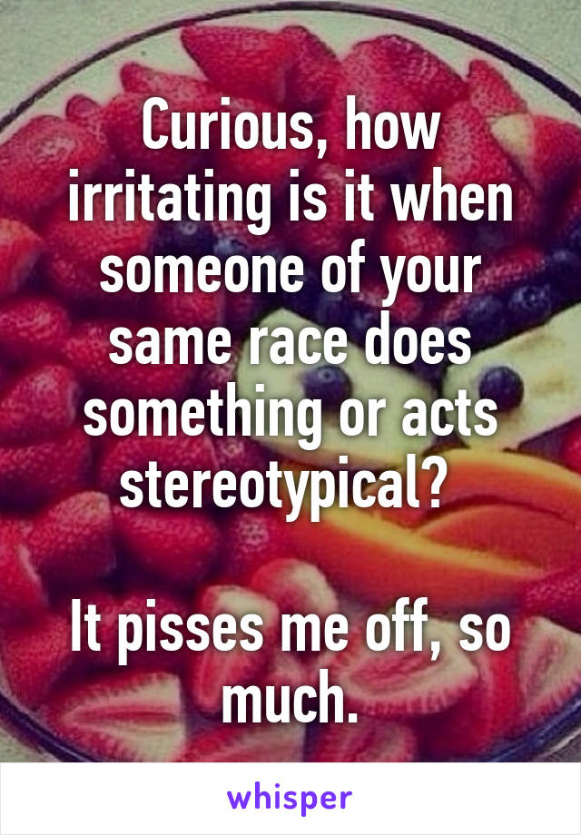 Curious, how irritating is it when someone of your same race does something or acts stereotypical? 

It pisses me off, so much.