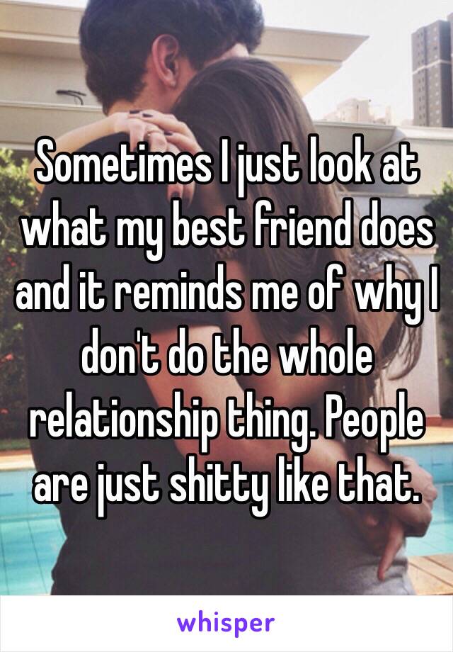 Sometimes I just look at what my best friend does and it reminds me of why I don't do the whole relationship thing. People are just shitty like that.