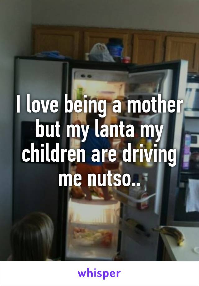 I love being a mother but my lanta my children are driving me nutso..