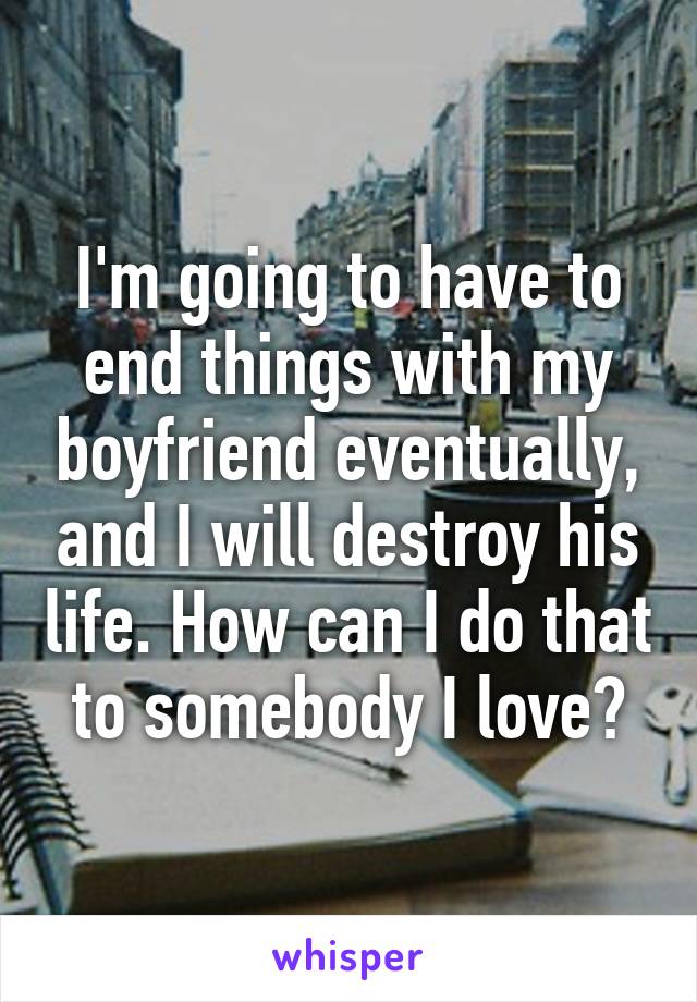 I'm going to have to end things with my boyfriend eventually, and I will destroy his life. How can I do that to somebody I love?