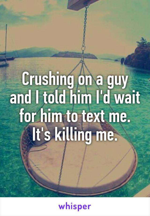 Crushing on a guy and I told him I'd wait for him to text me. It's killing me.