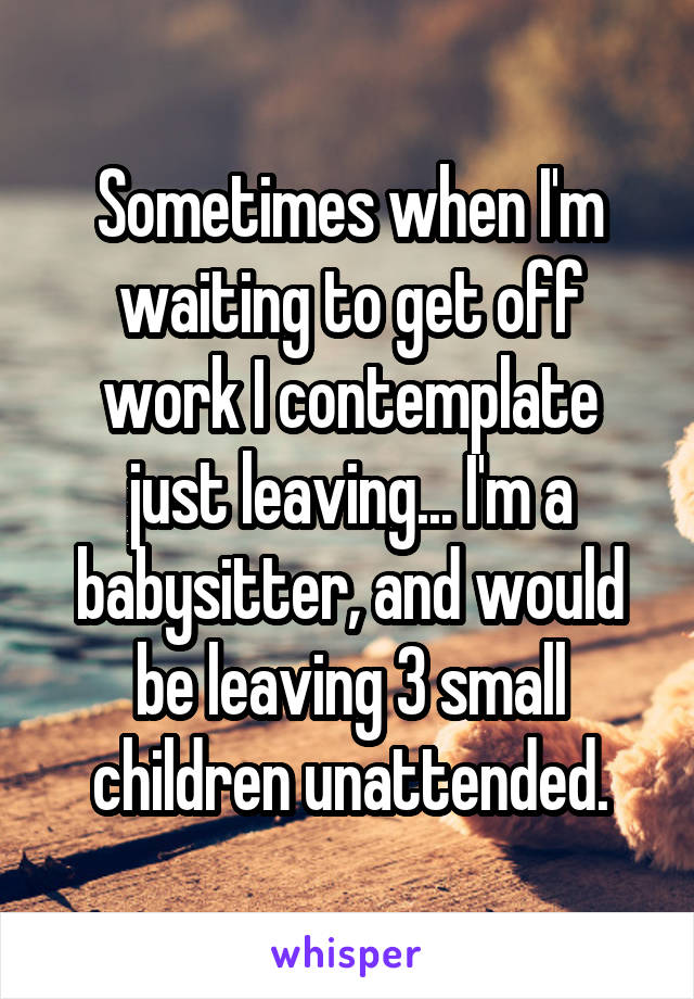 Sometimes when I'm waiting to get off work I contemplate just leaving... I'm a babysitter, and would be leaving 3 small children unattended.