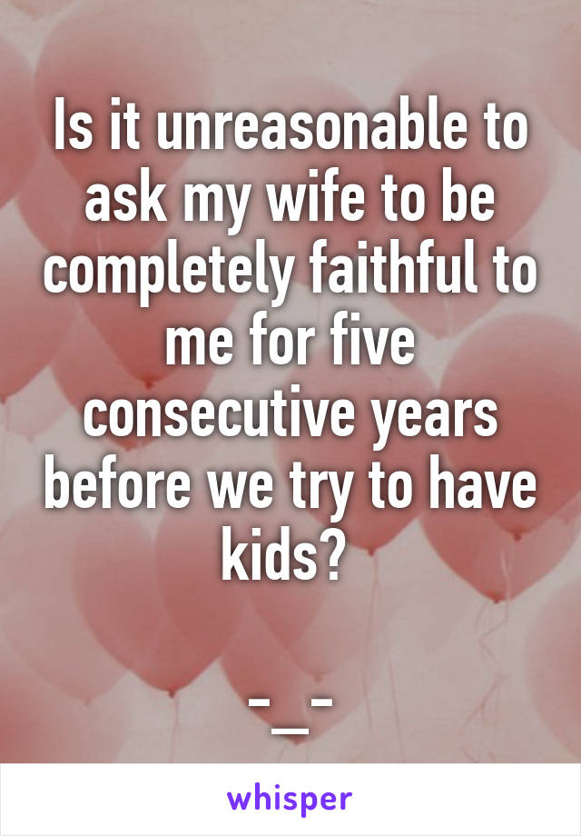 Is it unreasonable to ask my wife to be completely faithful to me for five consecutive years before we try to have kids? 

-_-