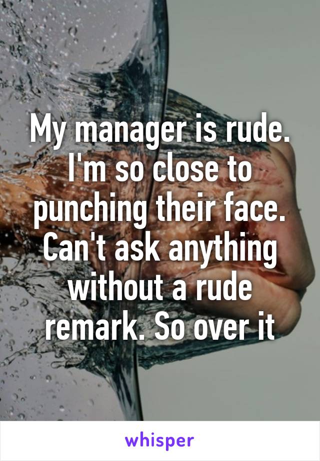 My manager is rude. I'm so close to punching their face. Can't ask anything without a rude remark. So over it