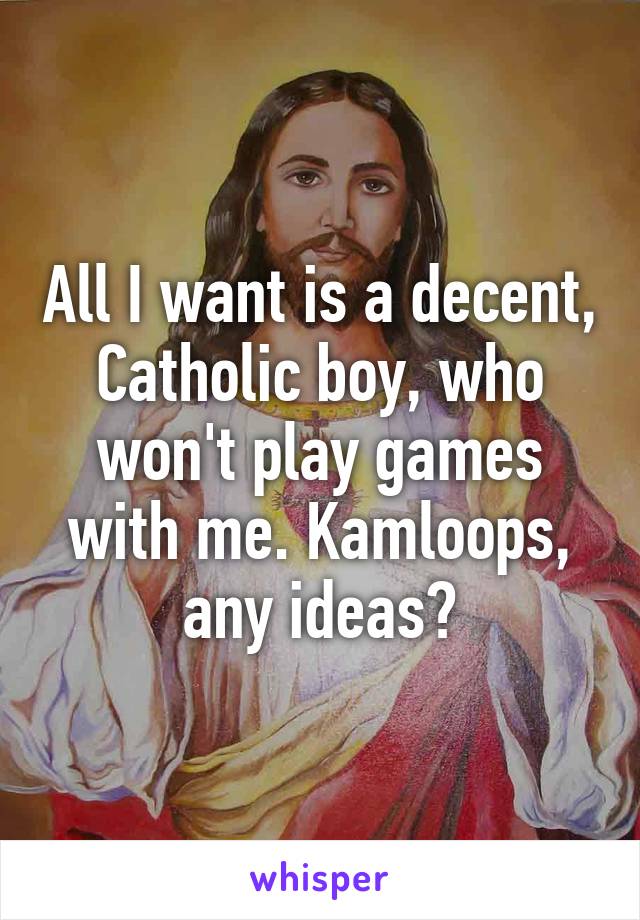 All I want is a decent, Catholic boy, who won't play games with me. Kamloops, any ideas?