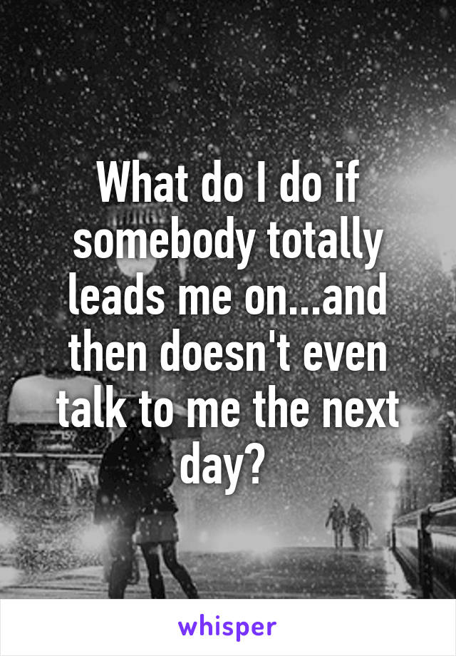 What do I do if somebody totally leads me on...and then doesn't even talk to me the next day? 