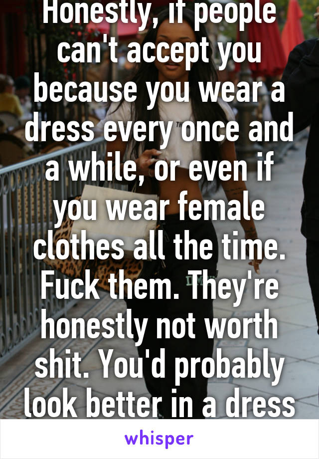 Honestly, if people can't accept you because you wear a dress every once and a while, or even if you wear female clothes all the time. Fuck them. They're honestly not worth shit. You'd probably look better in a dress than most of them!