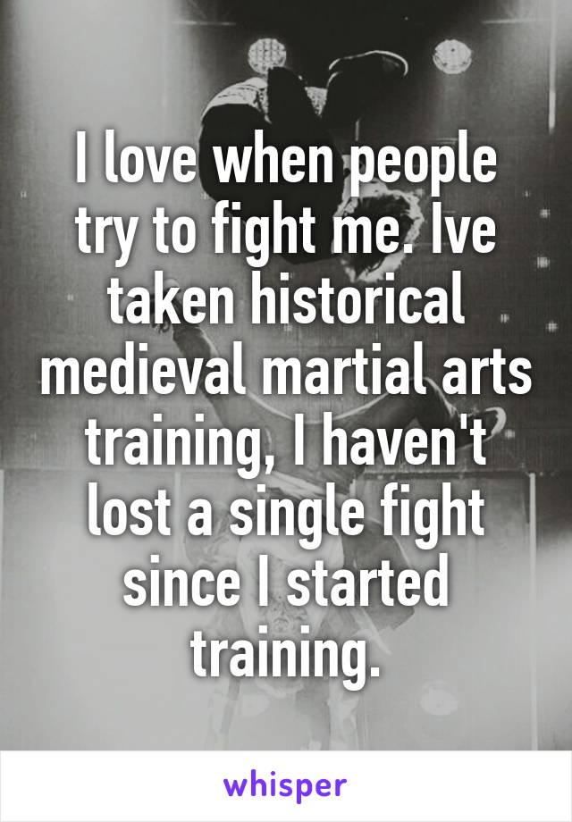 I love when people try to fight me. Ive taken historical medieval martial arts training, I haven't lost a single fight since I started training.