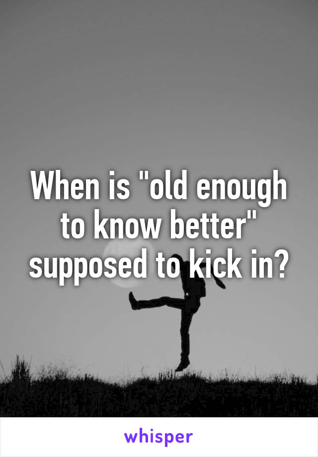 When is "old enough to know better" supposed to kick in?