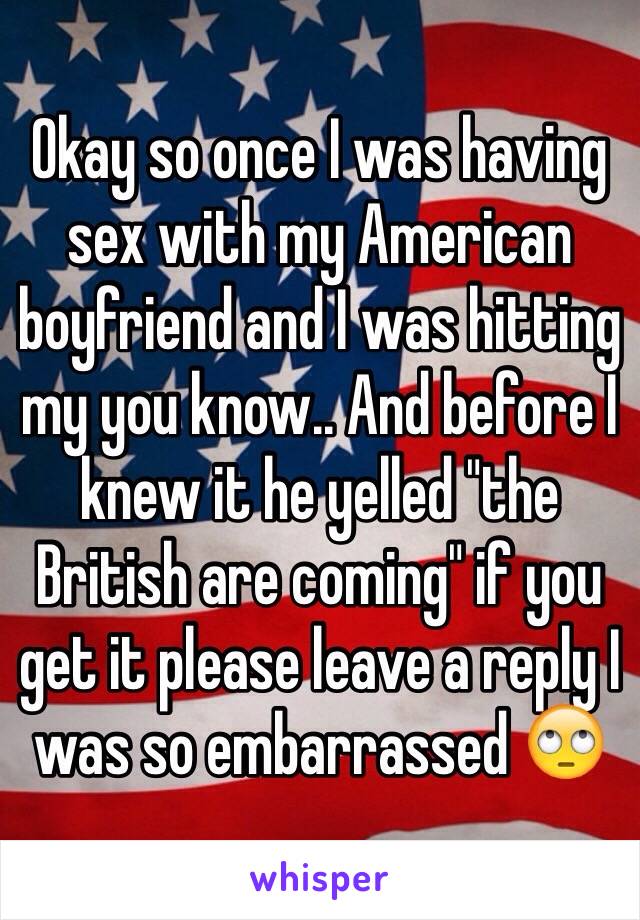 Okay so once I was having sex with my American boyfriend and I was hitting my you know.. And before I knew it he yelled "the British are coming" if you get it please leave a reply I was so embarrassed 🙄