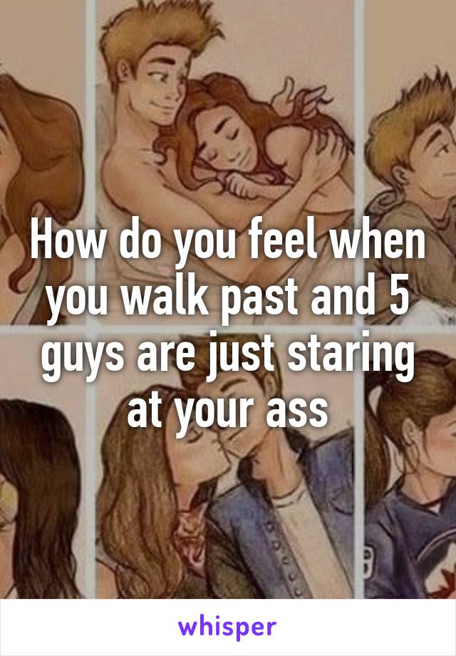 How do you feel when you walk past and 5 guys are just staring at your ass