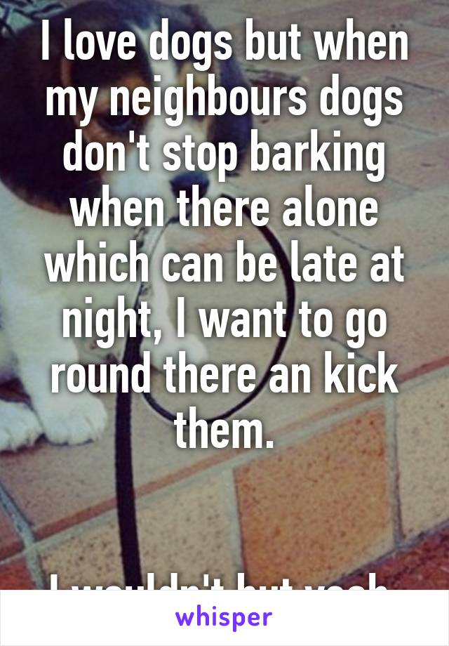 I love dogs but when my neighbours dogs don't stop barking when there alone which can be late at night, I want to go round there an kick them.


I wouldn't but yeah 