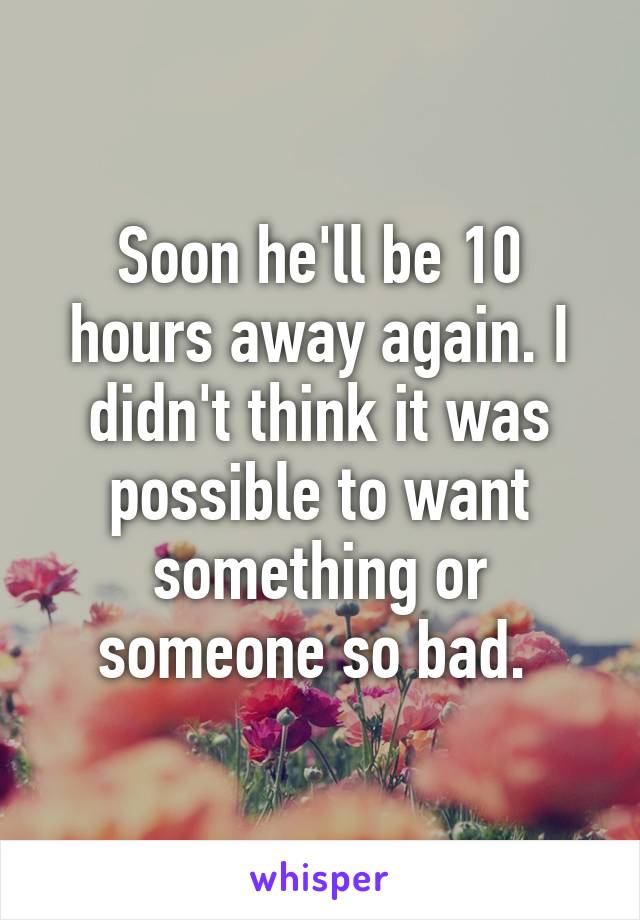 Soon he'll be 10 hours away again. I didn't think it was possible to want something or someone so bad. 