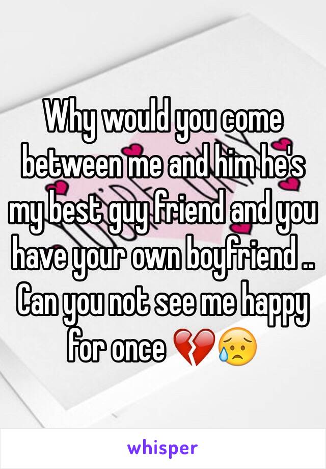 Why would you come between me and him he's my best guy friend and you have your own boyfriend .. Can you not see me happy for once 💔😥