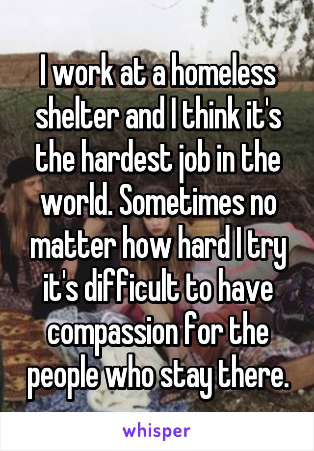 I work at a homeless shelter and I think it's the hardest job in the world. Sometimes no matter how hard I try it's difficult to have compassion for the people who stay there.