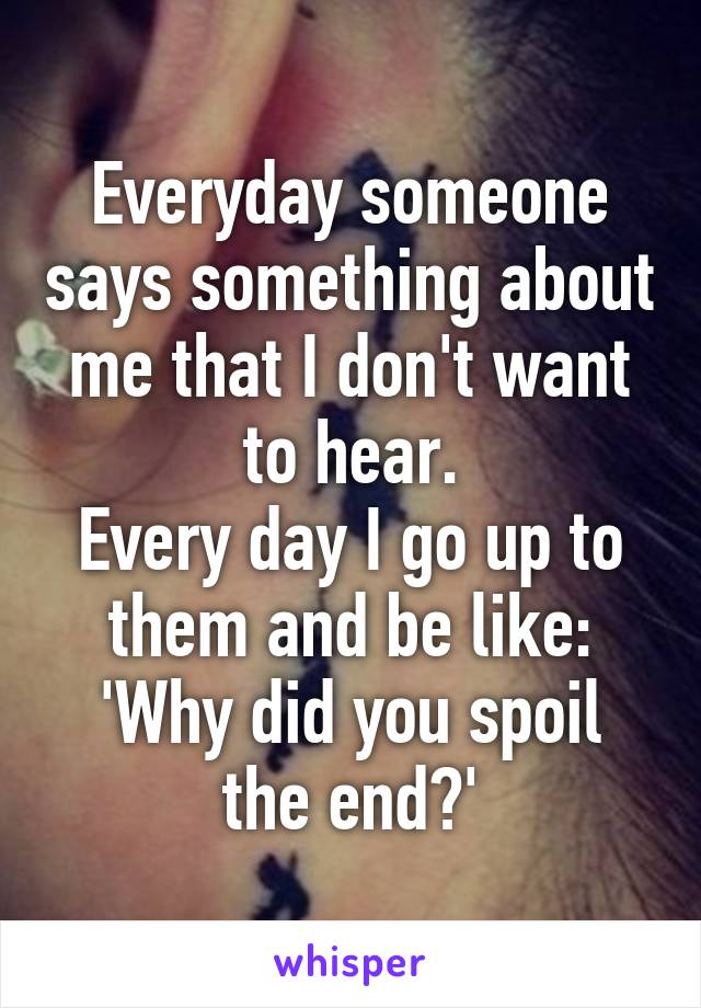 Everyday someone says something about me that I don't want to hear.
Every day I go up to them and be like:
'Why did you spoil the end?'