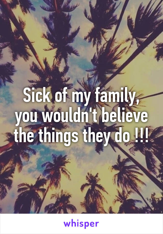 Sick of my family, you wouldn't believe the things they do !!!