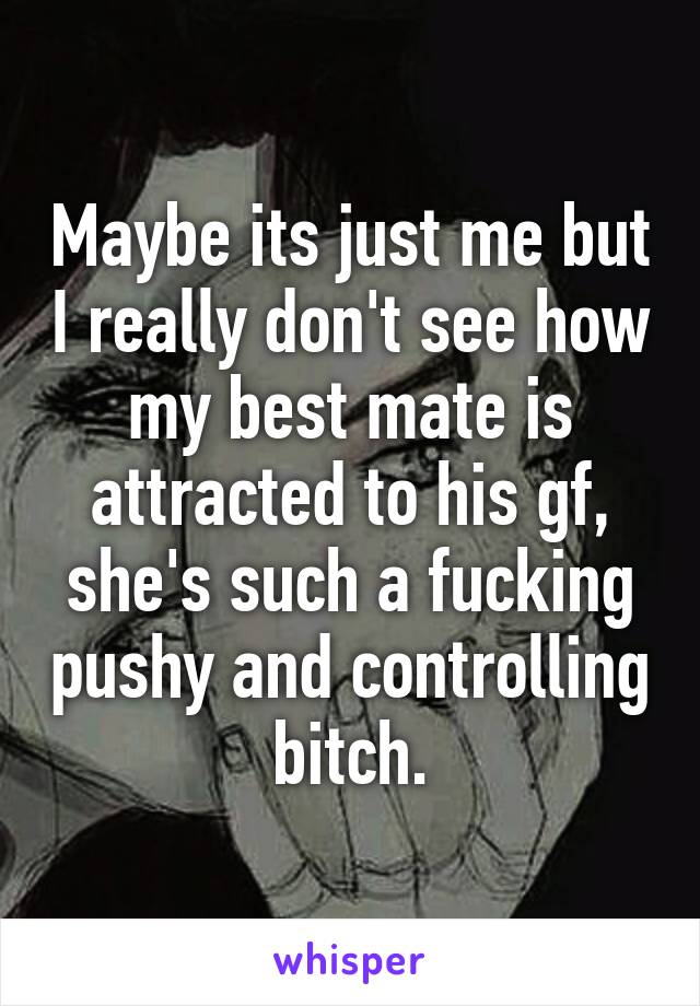 Maybe its just me but I really don't see how my best mate is attracted to his gf, she's such a fucking pushy and controlling bitch.