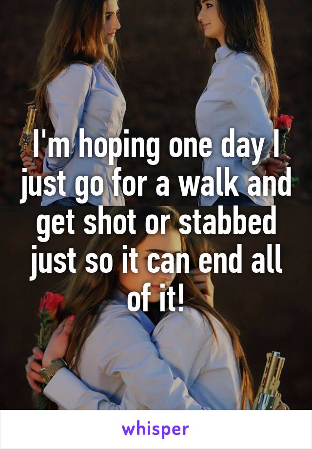 I'm hoping one day I just go for a walk and get shot or stabbed just so it can end all of it!