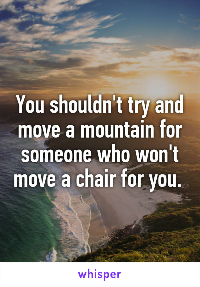 You shouldn't try and move a mountain for someone who won't move a chair for you. 