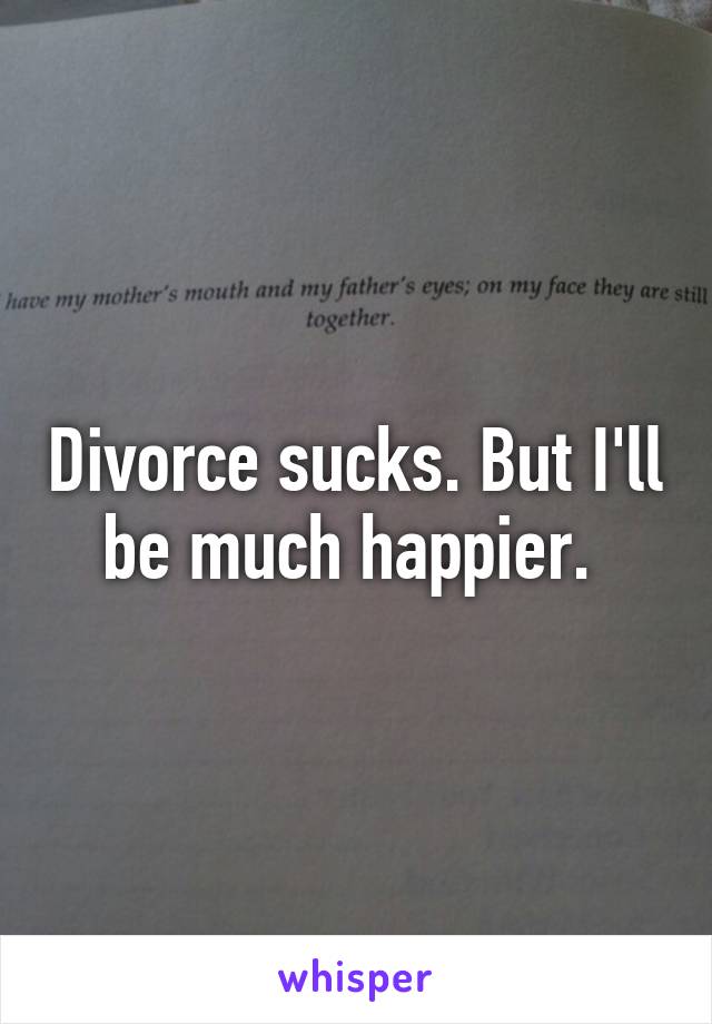 Divorce sucks. But I'll be much happier. 